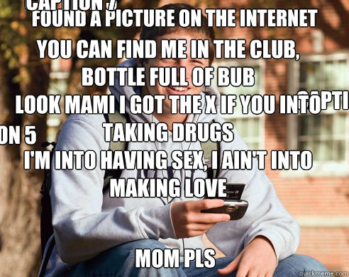found a picture on the internet MOM PLs Caption 3 goes here Caption 4 goes here Caption 5 goes here You can find me in the club, bottle full of bub
Look mami I got the X if you into taking drugs 
I'm into having sex, I ain't into making love 
So come give  College Freshman