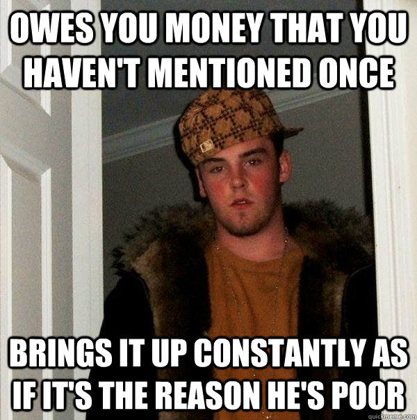 owes you money that you haven't mentioned once brings it up constantly as if it's the reason he's poor  Scumbag Steve