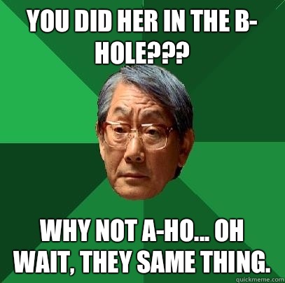 You did her in the B- hole??? Why not A-ho... Oh wait, they same thing.  - You did her in the B- hole??? Why not A-ho... Oh wait, they same thing.   High Expectations Asian Father