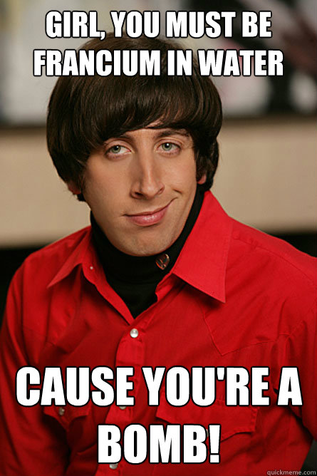 Girl, you must be francium in water cause you're a bomb!  Pickup Line Scientist