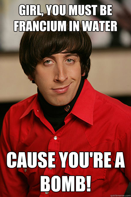 Girl, you must be francium in water cause you're a bomb! - Girl, you must be francium in water cause you're a bomb!  Pickup Line Scientist