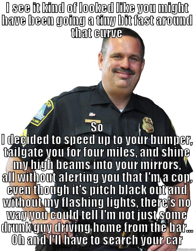 lets taillight this guy - I SEE IT KIND OF LOOKED LIKE YOU MIGHT HAVE BEEN GOING A TINY BIT FAST AROUND THAT CURVE SO I DECIDED TO SPEED UP TO YOUR BUMPER, TAILGATE YOU FOR FOUR MILES, AND SHINE MY HIGH BEAMS INTO YOUR MIRRORS, ALL WITHOUT ALERTING YOU THAT I'M A COP, EVEN THOUGH IT'S PITCH BLACK OUT AND WITHOUT MY FLASHING LIGHTS, THERE'S NO WAY YOU COULD TELL I'M NO Good Guy Cop