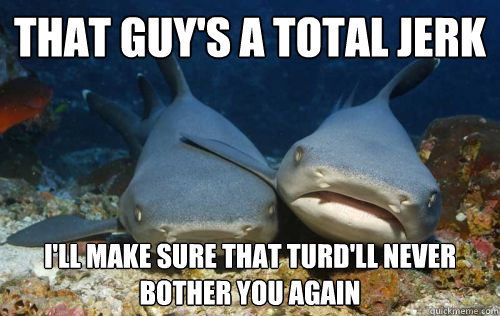 That guy's a total jerk I'll make sure that turd'll never bother you again  Compassionate Shark Friend