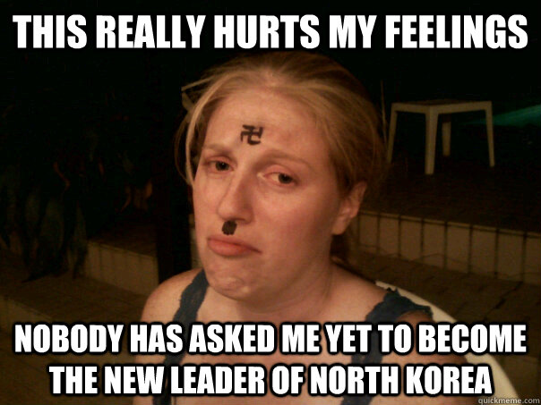 This really hurts my feelings nobody has asked me yet to become the new leader of north korea  Sad Hitler Girl