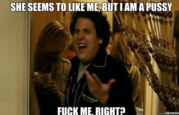 She seems to like me, but I am a pussy FUCK ME, RIGHT?  fuck me right