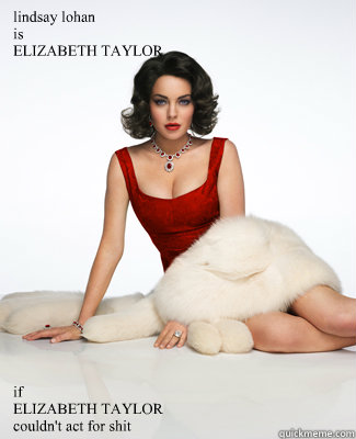 lindsay lohan
is
ELIZABETH TAYLOR if
ELIZABETH TAYLOR
couldn't act for shit - lindsay lohan
is
ELIZABETH TAYLOR if
ELIZABETH TAYLOR
couldn't act for shit  Lindsay Lohan is Elizabeth Taylor
