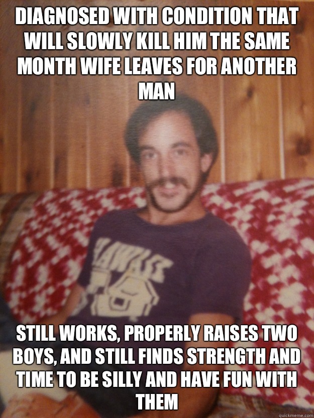 Diagnosed with condition that will slowly kill him the same month wife leaves for another man Still works, properly raises two boys, and still finds strength and time to be silly and have fun with them  Good Guy Dad