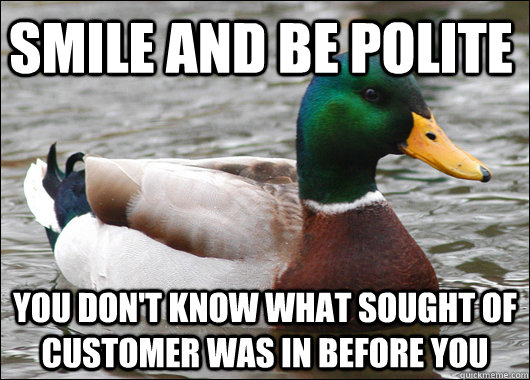 smile and be polite you don't know what sought of customer was in before you  Actual Advice Mallard