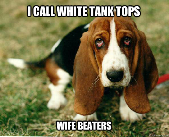 I call white tank tops Wife Beaters  Basset Hound of guilt