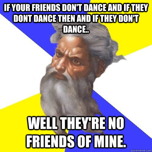 If your friends don't dance and if they dont dance then and if they don't dance.. well they're no friends of mine.  Advice God