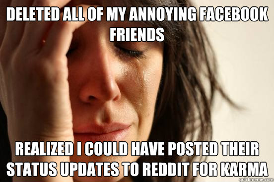 Deleted all of my annoying facebook friends realized i could have posted their status updates to reddit for karma - Deleted all of my annoying facebook friends realized i could have posted their status updates to reddit for karma  First World Problems