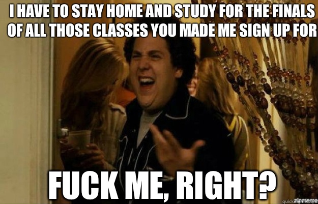 I have to stay home and study for the finals of all those classes you made me sign up for FUCK ME, RIGHT?  fuck me right