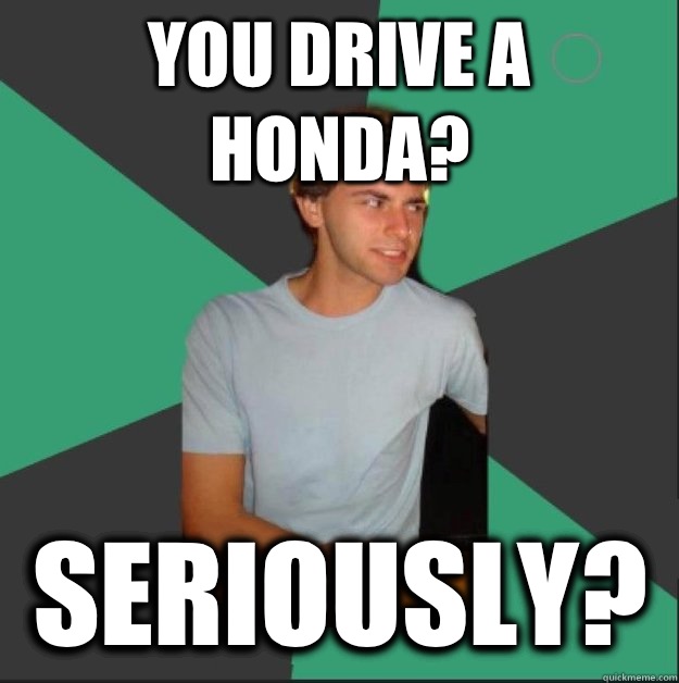 You drive a Honda? Seriously?   
