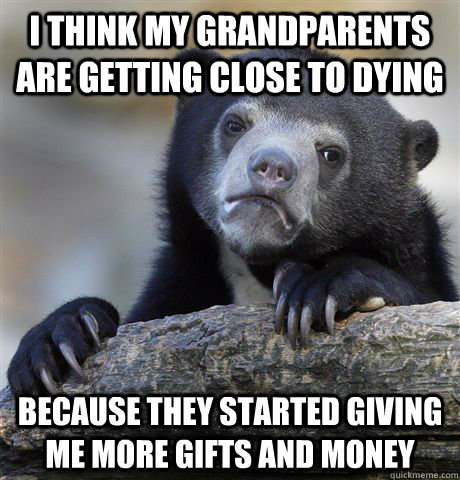 i think my grandparents are getting close to dying because they started giving me more gifts and money  Confession Bear