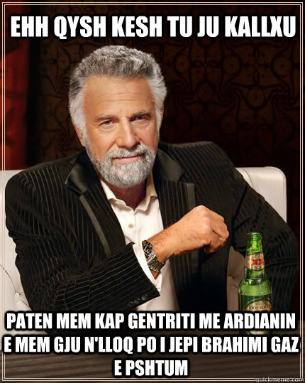 ehh qysh kesh tu ju kallxu  paten mem kap gentriti me ardianin e mem gju n'lloq po i jepi brahimi gaz e pshtum  The Most Interesting Man In The World
