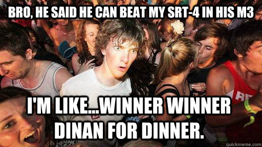 bro, he said he can beat my srt-4 in his m3 i'm like...winner winner dinan for dinner.  Sudden Clarity Clarence