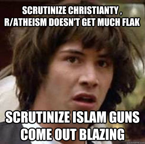 Scrutinize christianty , r/atheism doesn't get much flak  Scrutinize islam guns come out blazing  conspiracy keanu
