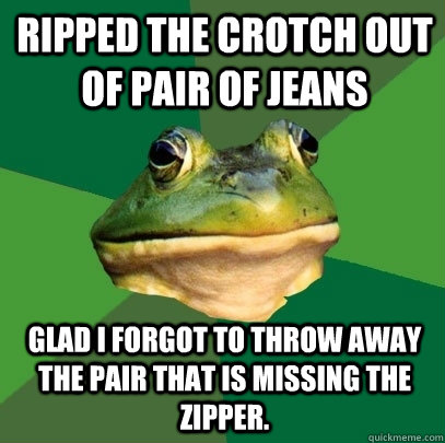 Ripped the crotch out of pair of jeans Glad I forgot to throw away the pair that is missing the zipper.  Foul Bachelor Frog