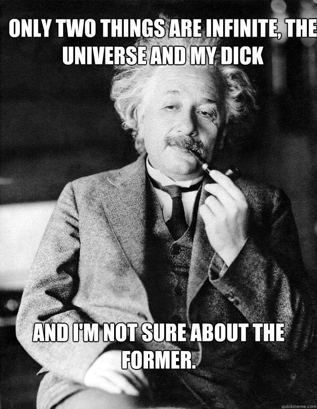 Only two things are infinite, the universe and my dick And I'm not sure about the former.  Einstein