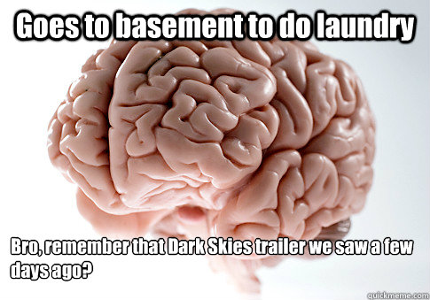 Goes to basement to do laundry Bro, remember that Dark Skies trailer we saw a few days ago?  Scumbag Brain