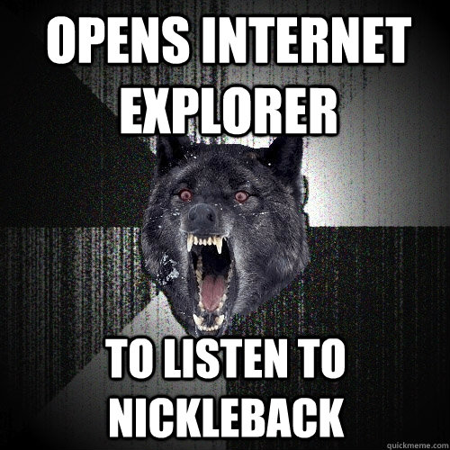 Opens internet explorer to listen to nickleback  Insanity Wolf
