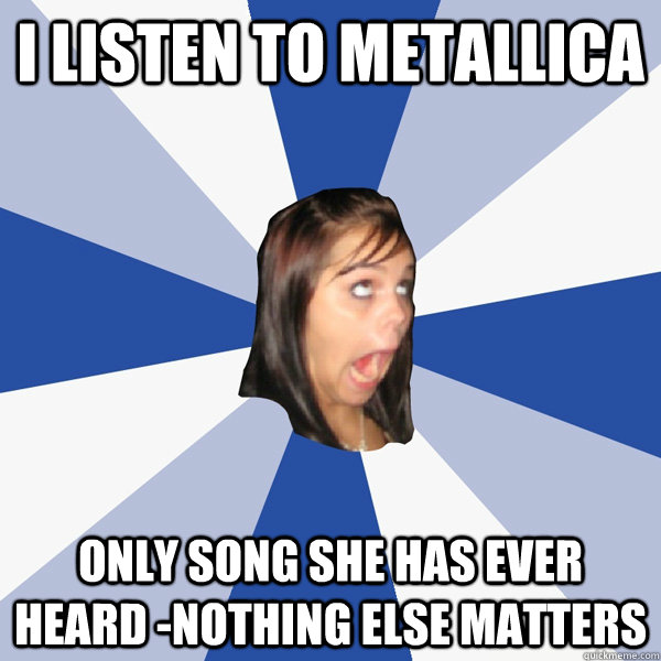 I listen to Metallica Only song she has ever heard -Nothing else matters  Annoying Facebook Girl