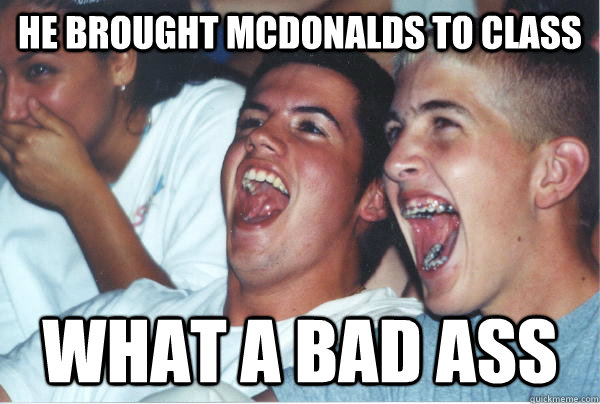 He brought McDonalds to class what a bad ass   Immature High Schoolers