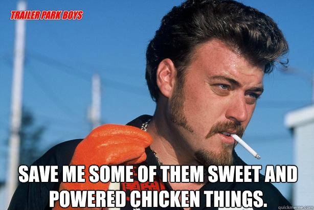  Save me some of them sweet and powered chicken things.  Ricky Trailer Park Boys