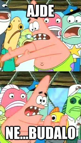 Ajde NE...Budalo  Push it somewhere else Patrick
