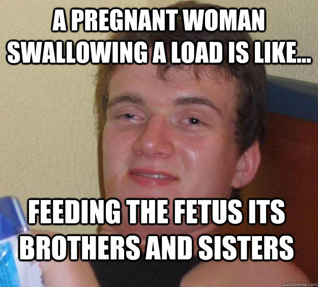 a pregnant woman swallowing a load is like... Feeding the fetus its brothers and sisters  10 Guy