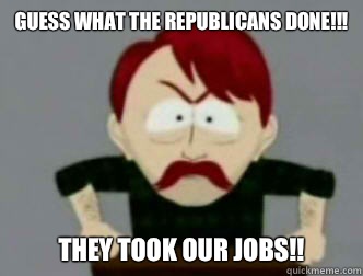 Guess what the Republicans done!!! THEY TOOK OUR JOBS!!  they took our jobs