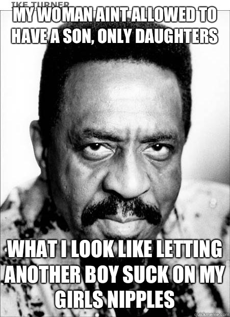 MY WOMAN AINT ALLOWED TO HAVE A SON, ONLY DAUGHTERS WHAT I LOOK LIKE LETTING ANOTHER BOY SUCK ON MY GIRLS NIPPLES  Ike Turner