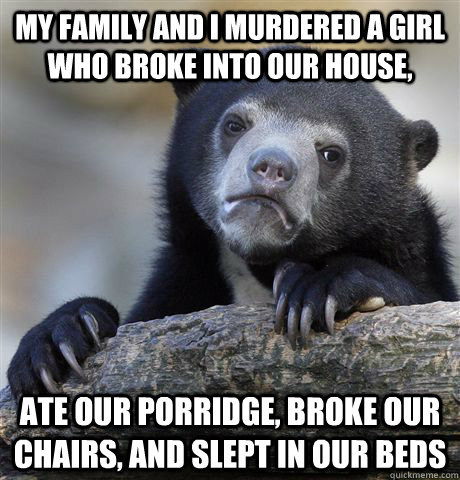 My family and i murdered a girl who broke into our house, ate our porridge, broke our chairs, and slept in our beds  Confession Bear