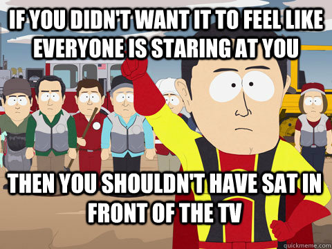 If you didn't want it to feel like everyone is staring at you then you shouldn't have sat in front of the tv  Captain Hindsight