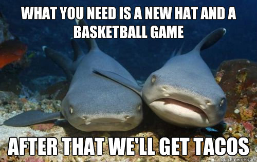 what you need is a new hat and a basketball game after that we'll get tacos  Compassionate Shark Friend