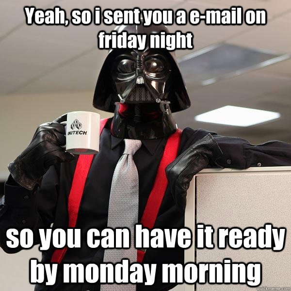 Yeah, so i sent you a e-mail on friday night so you can have it ready by monday morning  Darth Lumbergh