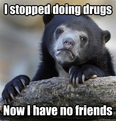 I stopped doing drugs Now I have no friends  Confession Bear