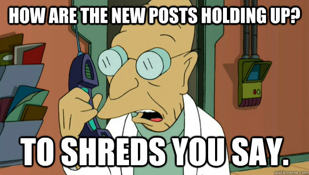 How are the new posts holding up? To Shreds you say.  