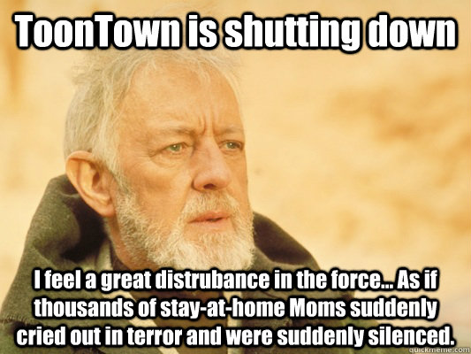ToonTown is shutting down I feel a great distrubance in the force... As if thousands of stay-at-home Moms suddenly cried out in terror and were suddenly silenced.  Obi Wan