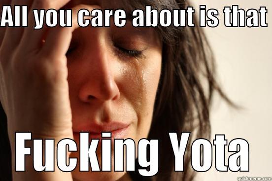 ALL YOU CARE ABOUT IS THAT  FUCKING YOTA First World Problems