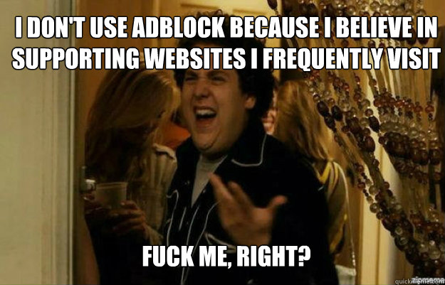I DON'T USE ADBLOCK BECAUSE I BELIEVE IN SUPPORTING WEBSITES I FREQUENTLY VISIT FUCK ME, RIGHT?  fuck me right