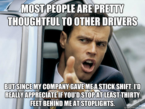 Most people are pretty thoughtful to other drivers But since my company gave me a stick shift, I'd really appreciate if you'd stop at least thirty feet behind me at stoplights.  Asshole driver