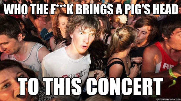 Who the f***K brings a pig's head to this concert  