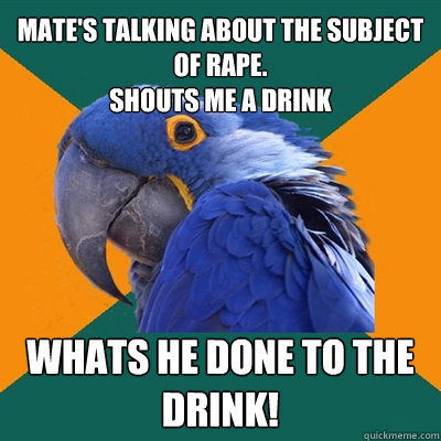 Mate's talking about the subject of rape. 
Shouts me a drink whats he done to the drink!  Paranoid Parrot