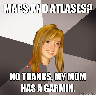 maps and atlases? no thanks, my mom has a garmin. - maps and atlases? no thanks, my mom has a garmin.  Musically Oblivious 8th Grader