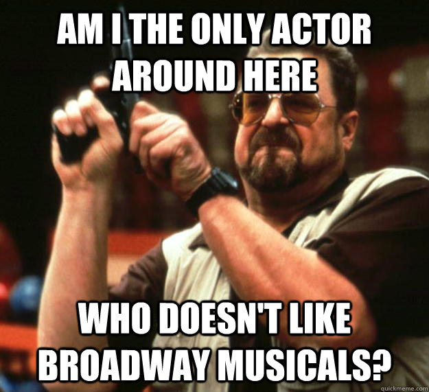 am I the only actor around here Who doesn't like Broadway musicals?  Angry Walter