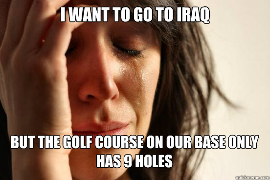 I want to go to iraq But the golf course on our base only has 9 holes   First World Problems