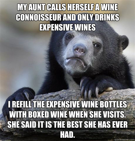 my aunt calls herself a wine connoisseur and only drinks expensive wines I refill the expensive wine bottles with boxed wine when she visits. She said it is the best she has ever had. - my aunt calls herself a wine connoisseur and only drinks expensive wines I refill the expensive wine bottles with boxed wine when she visits. She said it is the best she has ever had.  Misc