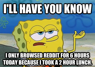 I'll Have you know I only browsed Reddit for 6 hours today because I took a 2 hour lunch. - I'll Have you know I only browsed Reddit for 6 hours today because I took a 2 hour lunch.  sponge