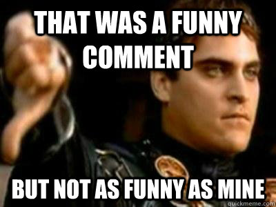 That was a funny comment but not as funny as mine  Downvoting Roman